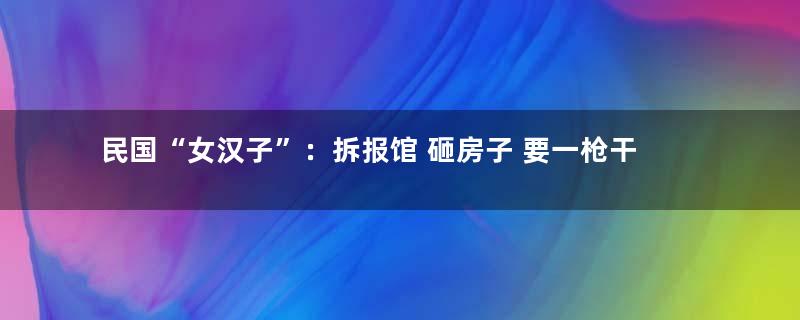 民国“女汉子”：拆报馆 砸房子 要一枪干掉男朋友